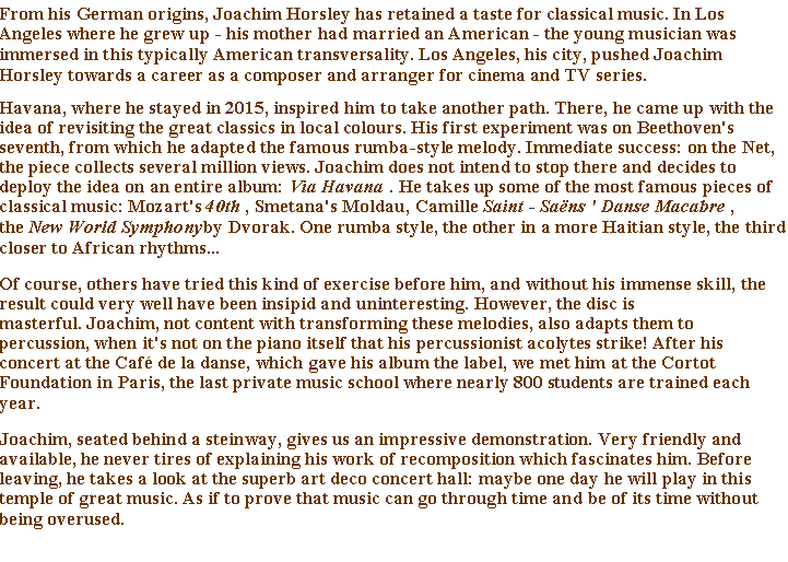 Text Box: From his German origins, Joachim Horsley has retained a taste for classical music. In Los Angeles where he grew up - his mother had married an American - the young musician was immersed in this typically American transversality. Los Angeles, his city, pushed Joachim Horsley towards a career as a composer and arranger for cinema and TV series.Havana, where he stayed in 2015, inspired him to take another path. There, he came up with the idea of ​​revisiting the great classics in local colours. His first experiment was on Beethoven's seventh, from which he adapted the famous rumba-style melody. Immediate success: on the Net, the piece collects several million views. Joachim does not intend to stop there and decides to deploy the idea on an entire album: Via Havana . He takes up some of the most famous pieces of classical music: Mozart's 40th , Smetana's Moldau, Camille Saint - Sans ' Danse Macabre , the New World Symphonyby Dvorak. One rumba style, the other in a more Haitian style, the third closer to African rhythms...Of course, others have tried this kind of exercise before him, and without his immense skill, the result could very well have been insipid and uninteresting. However, the disc is masterful. Joachim, not content with transforming these melodies, also adapts them to percussion, when it's not on the piano itself that his percussionist acolytes strike! After his concert at the Caf de la danse, which gave his album the label, we met him at the Cortot Foundation in Paris, the last private music school where nearly 800 students are trained each year.Joachim, seated behind a steinway, gives us an impressive demonstration. Very friendly and available, he never tires of explaining his work of recomposition which fascinates him. Before leaving, he takes a look at the superb art deco concert hall: maybe one day he will play in this temple of great music. As if to prove that music can go through time and be of its time without being overused.